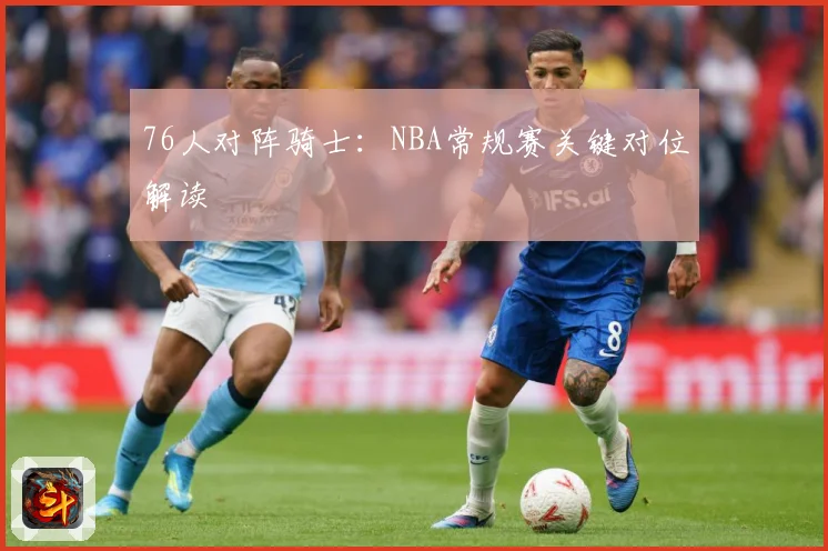 76人对阵骑士：NBA常规赛关键对位解读