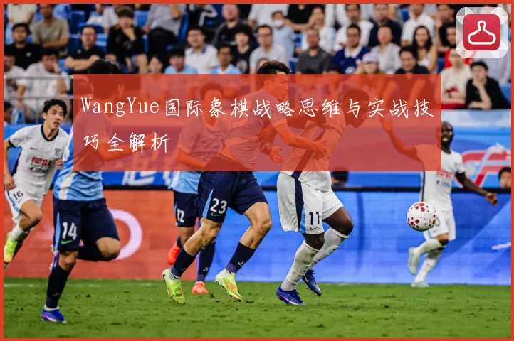 WangYue国际象棋战略思维与实战技巧全解析