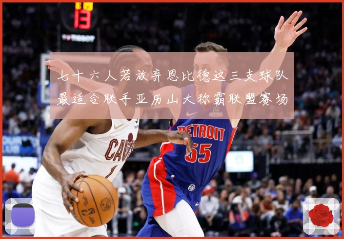 七十六人若放弃恩比德这三支球队最适合联手亚历山大称霸联盟赛场复盘