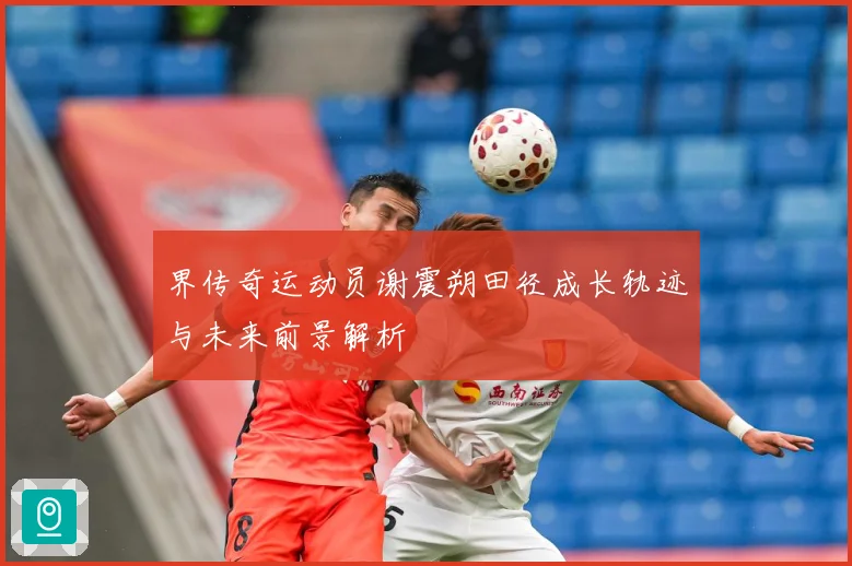 界传奇运动员谢震朔田径成长轨迹与未来前景解析