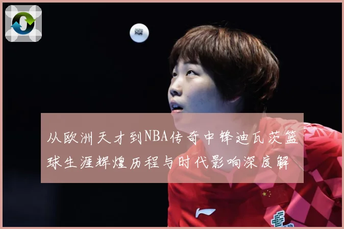 从欧洲天才到NBA传奇中锋迪瓦茨篮球生涯辉煌历程与时代影响深度解析