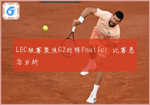 LEC联赛聚焦G2对阵Fnatic：比赛悬念分析