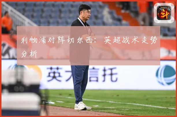 利物浦对阵切尔西：英超战术走势分析