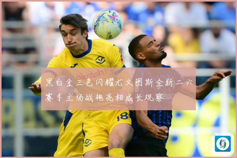 黑白金三色闪耀尤文图斯全新二六赛季主场战袍亮相成长观察
