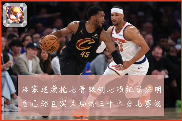 活塞逆袭抢七晋级创七项纪录证明自己超巨实力场均三十六分七赛场复盘