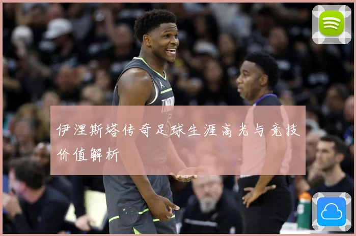 伊涅斯塔传奇足球生涯高光与竞技价值解析